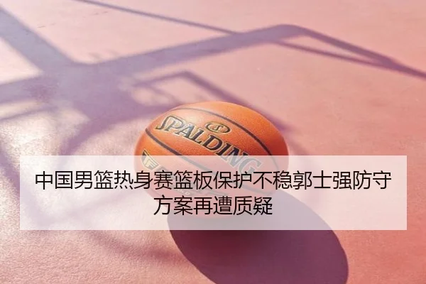 中国男篮热身赛篮板保护不稳郭士强防守方案再遭质疑