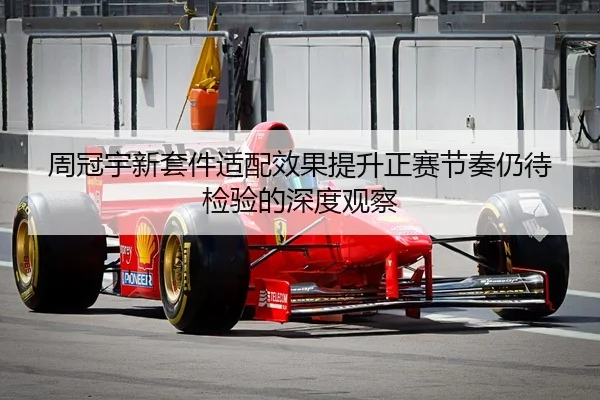 周冠宇新套件适配效果提升正赛节奏仍待检验的深度观察