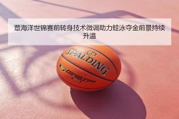 覃海洋世锦赛前转身技术微调助力蛙泳夺金前景持续升温