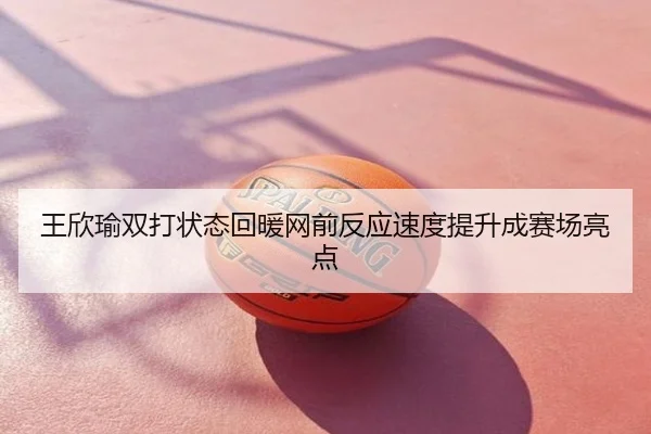 王欣瑜双打状态回暖网前反应速度提升成赛场亮点