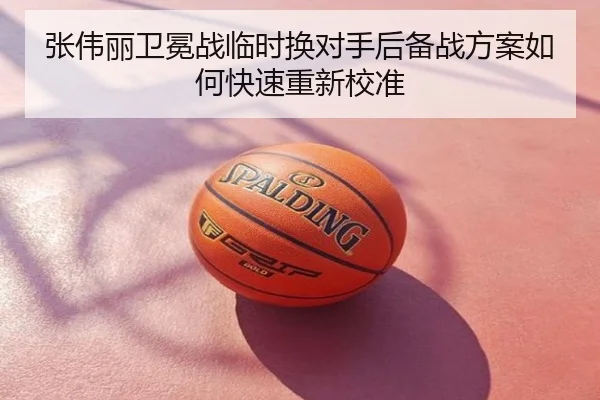 张伟丽卫冕战临时换对手后备战方案如何快速重新校准
