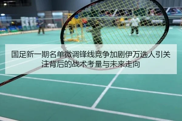 国足新一期名单微调锋线竞争加剧伊万选人引关注背后的战术考量与未来走向